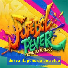 desvantagens do petroleo